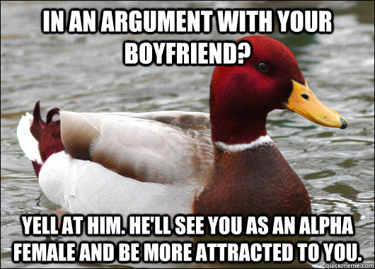 In an argument with your boyfriend? Yell at him. He'll see you as an alpha female and be more attracted to you.  Malicious Advice Mallard