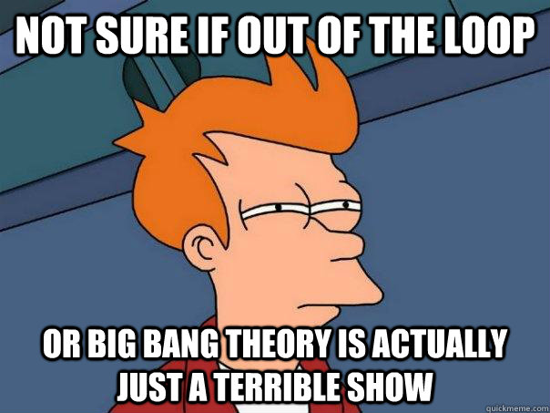 Not sure if out of the loop Or Big Bang Theory is actually just a terrible show  Futurama Fry