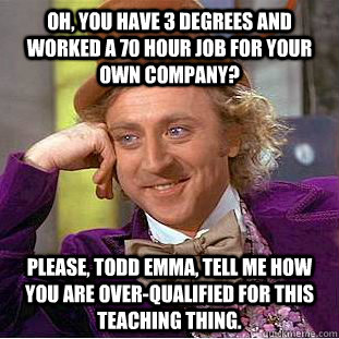 Oh, you have 3 degrees and worked a 70 hour job for your own company? Please, Todd Emma, tell me how you are over-qualified for this teaching thing.  Creepy Wonka