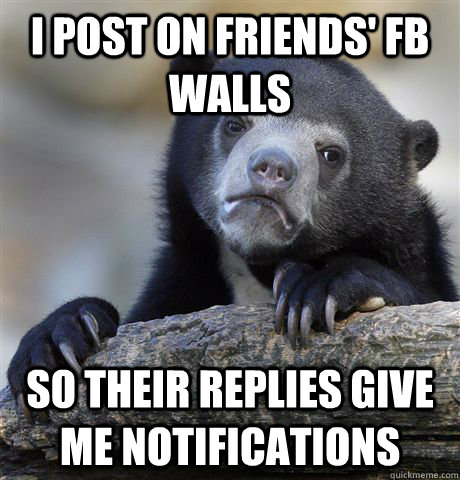 I post on friends' fb walls so their replies give me notifications  Confession Bear