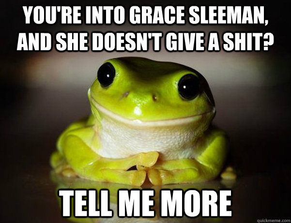 you're into grace sleeman, and she doesn't give a shit? tell me more  Fascinated Frog