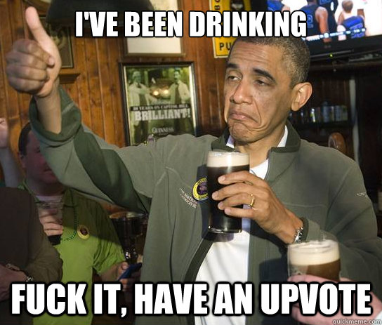 I've been drinking  Fuck it, have an upvote  Upvoting Obama