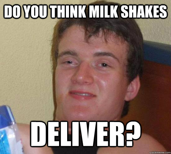 do you think milk shakes deliver?   Really High Guy