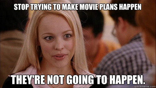 Stop trying to make movie plans happen they're not going to happen.   regina george