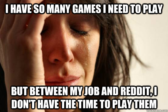 I have so many games i need to play but between my job and reddit, i don't have the time to play them  First World Problems