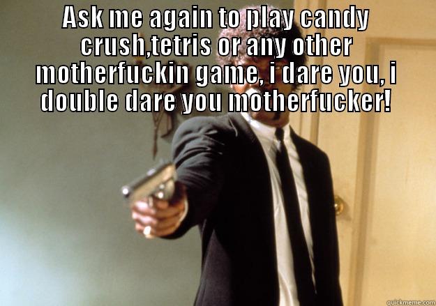 ASK ME AGAIN TO PLAY CANDY CRUSH,TETRIS OR ANY OTHER MOTHERFUCKIN GAME, I DARE YOU, I DOUBLE DARE YOU MOTHERFUCKER!  Samuel L Jackson