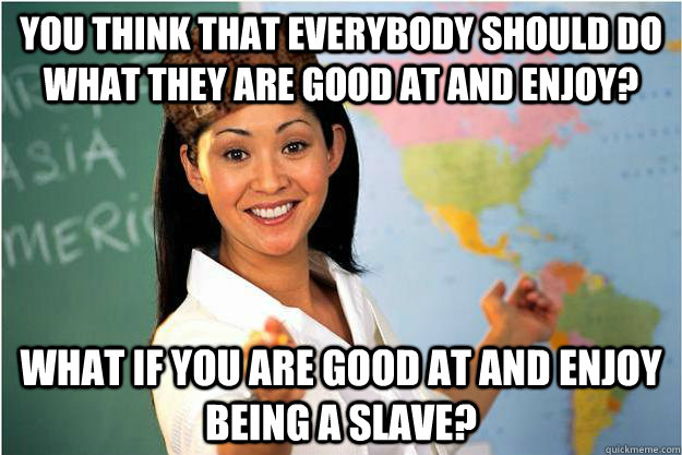 You think that everybody should do what they are good at and enjoy? What if you are good at and enjoy being a slave?  Scumbag Teacher