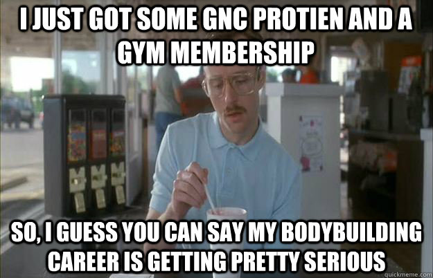 i just got some gnc protien and a gym membership so, i guess you can say my bodybuilding career is getting pretty serious - i just got some gnc protien and a gym membership so, i guess you can say my bodybuilding career is getting pretty serious  Serious Kip