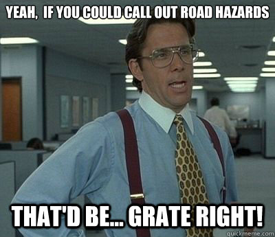 Yeah,  if you could call out road hazards That'd be... GRATE Right!  Bill lumberg