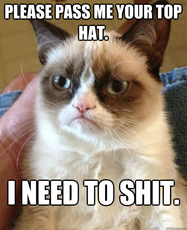 Please pass me your top hat. I need to shit.  Grumpy Cat