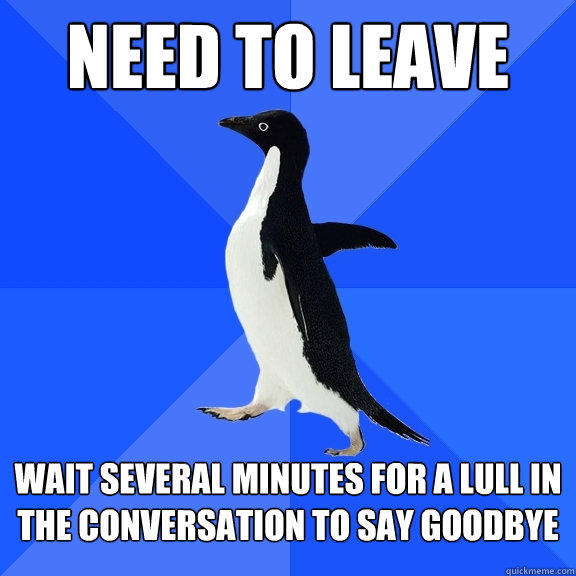 NEED TO LEAVE WAIT SEVERAL MINUTES FOR A LULL IN THE CONVERSATION TO SAY GOODBYE  