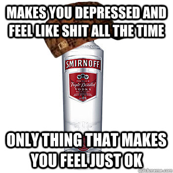 Makes you depressed and feel like shit all the time Only thing that makes you feel just ok  Scumbag Alcohol