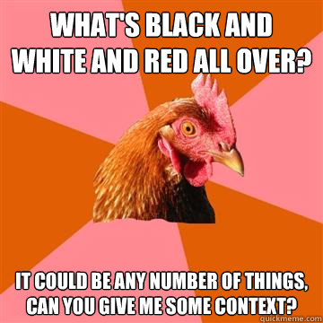 What's black and white and red all over? It could be any number of things, can you give me some context? - What's black and white and red all over? It could be any number of things, can you give me some context?  Anti-Joke Chicken