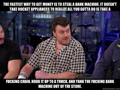 The fastest way to get money is to steal a bank machine. It doesn't take rocket appliances to realize all you gotta do is take a  fucking chain, hook it up to a truck, and yank the fucking bank machine out of the store.  Ricky Trailer Park Boys