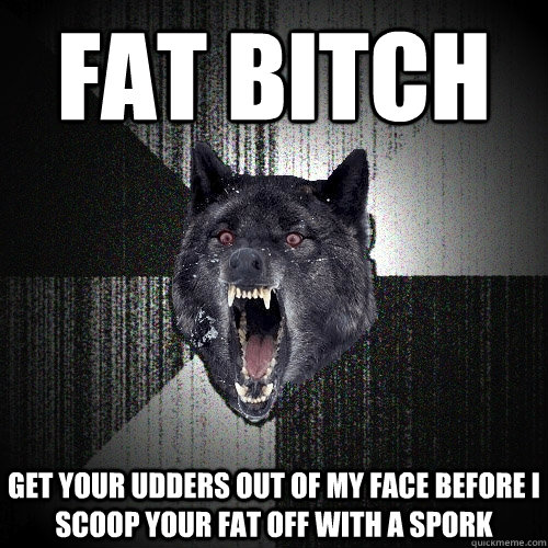 fat bitch get your udders out of my face before i scoop your fat off with a spork  Insanity Wolf