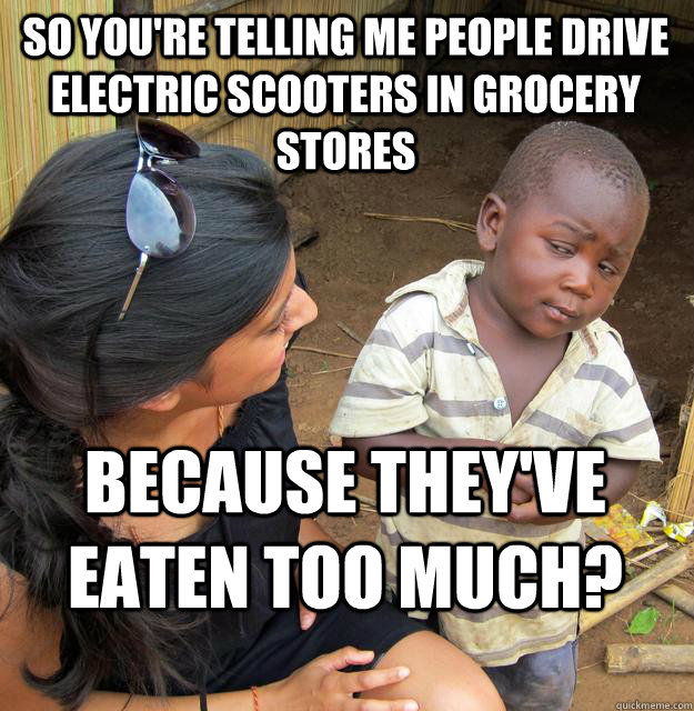 So you're telling me people drive electric scooters in grocery stores because they've eaten too much?  