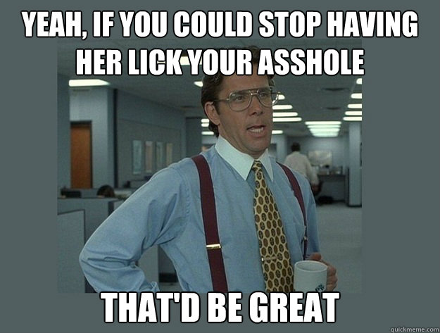 Yeah, if you could stop having her lick your asshole That'd be great  Office Space Lumbergh