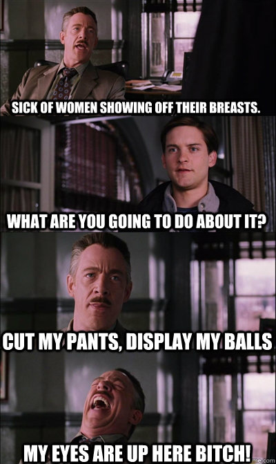 Sick of women showing off their breasts.  What are you going to do about it?  Cut my pants, display my balls My eyes are up here bitch!   JJ Jameson