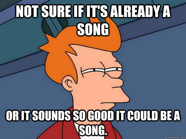 Not sure if it's already a song Or it sounds so good it could be a song.  Futurama Fry