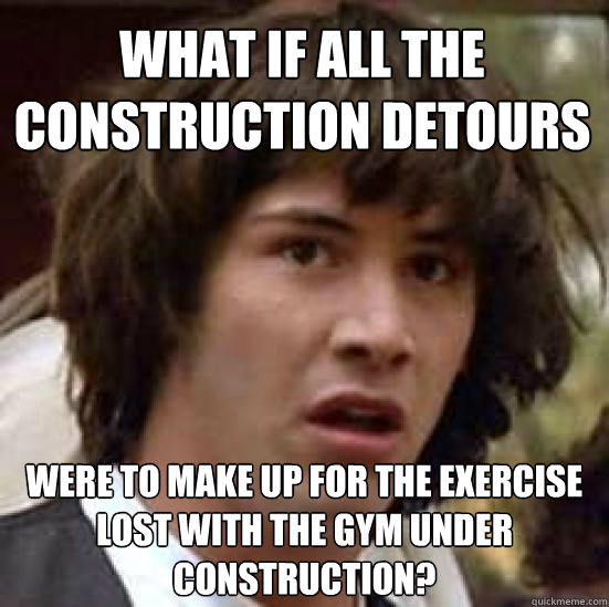 what if all the construction detours were to make up for the exercise lost with the gym under construction?  conspiracy keanu