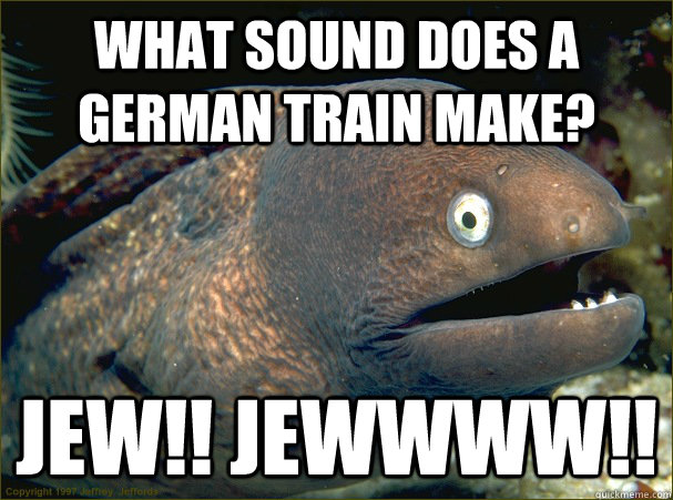 What sound does a german train make? jew!! jewwww!!  Bad Joke Eel