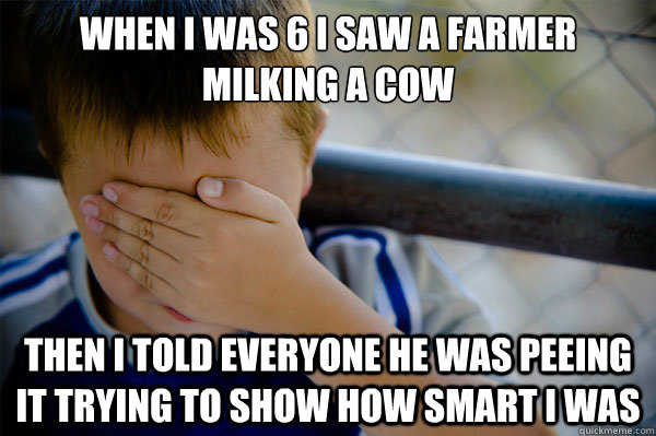 When I was 6 I saw a farmer milking a cow then I told everyone he was peeing it trying to show how smart i was - When I was 6 I saw a farmer milking a cow then I told everyone he was peeing it trying to show how smart i was  Misc