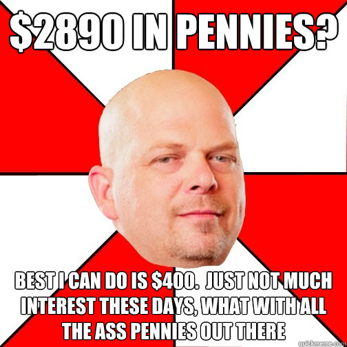 $2890 in pennies? best i can do is $400.  just Not much interest these days, what with all the ass pennies out there - $2890 in pennies? best i can do is $400.  just Not much interest these days, what with all the ass pennies out there  Pawn Star