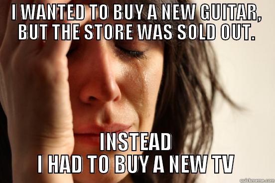 I WANTED TO BUY A NEW GUITAR, BUT THE STORE WAS SOLD OUT. INSTEAD I HAD TO BUY A NEW TV First World Problems