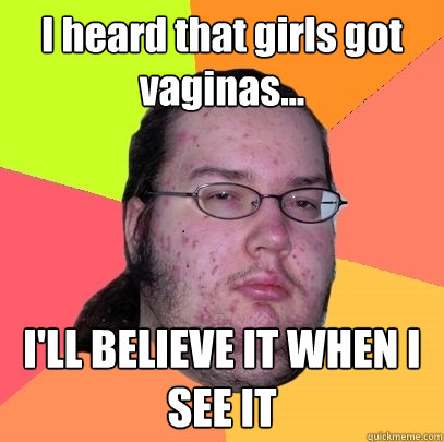 I heard that girls got vaginas... I'LL BELIEVE IT WHEN I SEE IT  Butthurt Dweller