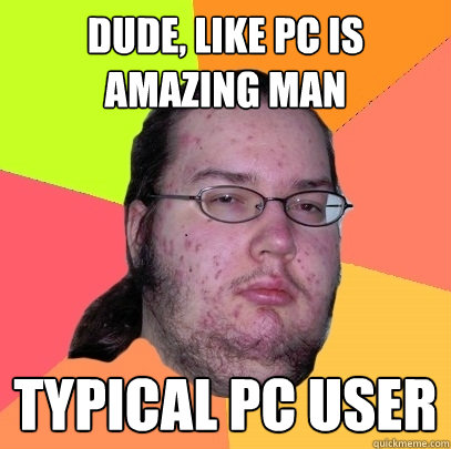 dude, like pc is amazing man Typical pc user  Butthurt Dweller