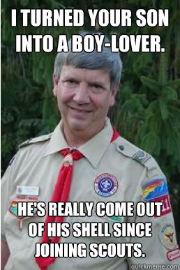 i turned your son into a boy-lover.  he's really come out of his shell since joining scouts.  Harmless Scout Leader