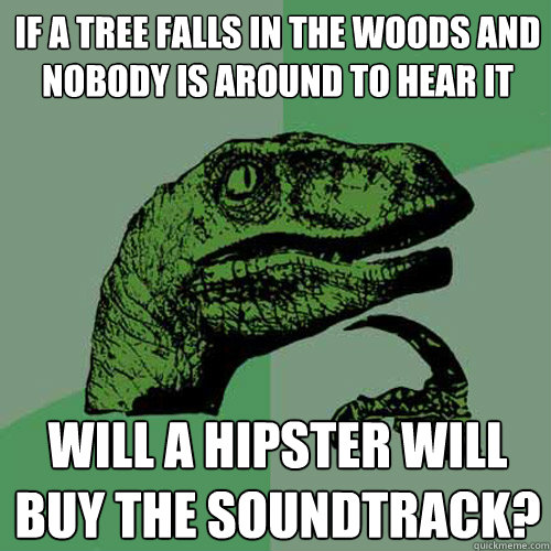 If a tree falls in the woods and nobody is around to hear it will a hipster will buy the soundtrack?  Philosoraptor