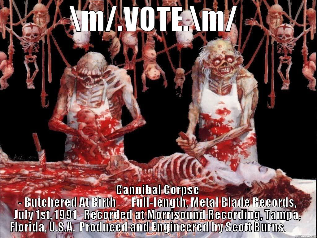 \M/.VOTE.\M/  CANNIBAL CORPSE - BUTCHERED AT BIRTH       FULL-LENGTH, METAL BLADE RECORDS, JULY 1ST, 1991   RECORDED AT MORRISOUND RECORDING, TAMPA, FLORIDA, U.S.A.  PRODUCED AND ENGINEERED BY SCOTT BURNS.          Misc