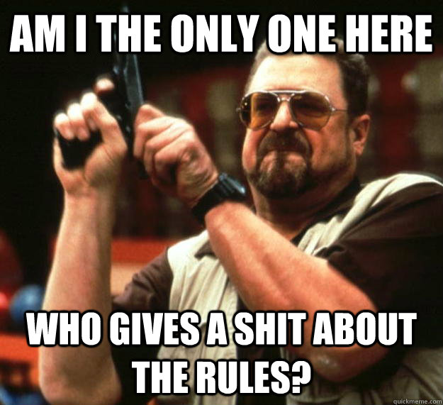 am I the only one here Who gives a shit about the rules?  Angry Walter