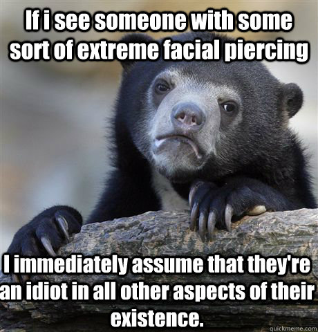 If i see someone with some sort of extreme facial piercing I immediately assume that they're an idiot in all other aspects of their existence.  Confession Bear