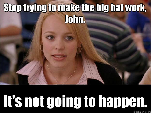 Stop trying to make the big hat work, John. It's not going to happen.  Its not going to happen