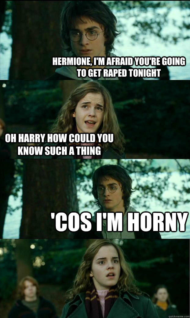 Hermione, I'm afraid you're going to get raped tonight Oh Harry how could you know such a thing 'cos i'm horny  Horny Harry