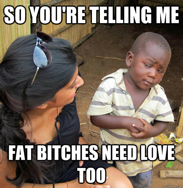 So you're telling me Fat bitches need love too - So you're telling me Fat bitches need love too  Skeptical Third World Child