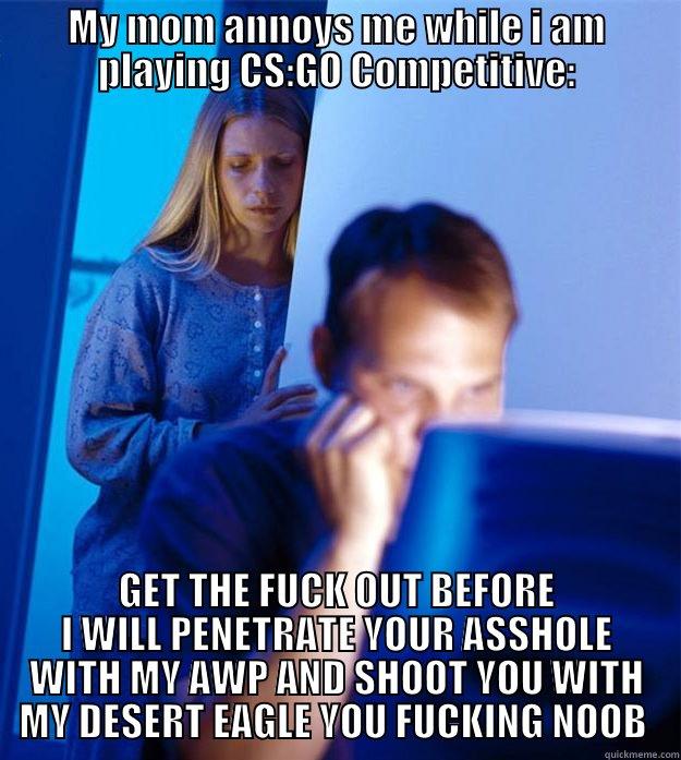 MY MOM ANNOYS ME WHILE I AM PLAYING CS:GO COMPETITIVE: GET THE FUCK OUT BEFORE I WILL PENETRATE YOUR ASSHOLE WITH MY AWP AND SHOOT YOU WITH MY DESERT EAGLE YOU FUCKING NOOB  Redditors Wife