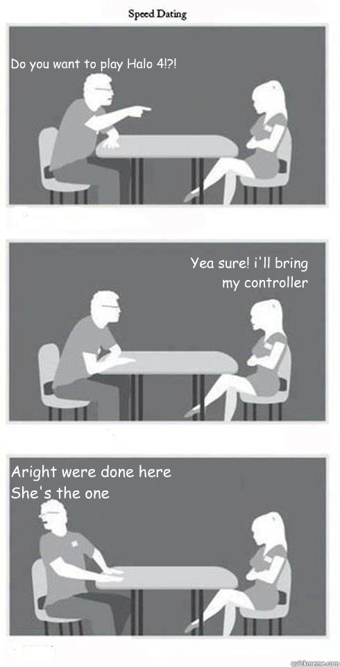 Do you want to play Halo 4!?! Yea sure! i'll bring my controller Aright were done here She's the one  Speed Dating