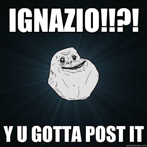 IGNAZIO!!?! Y U GOTTA POST IT  Forever Alone