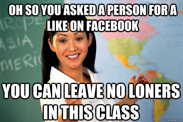 Oh so you asked a person for a like on facebook You can leave no loners in this class  Unhelpful High School Teacher