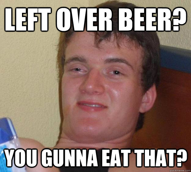 Left over beer? you gunna eat that?  10 Guy