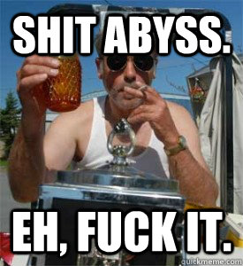 Shit abyss. Eh, fuck it. - Shit abyss. Eh, fuck it.  Jim Lahey