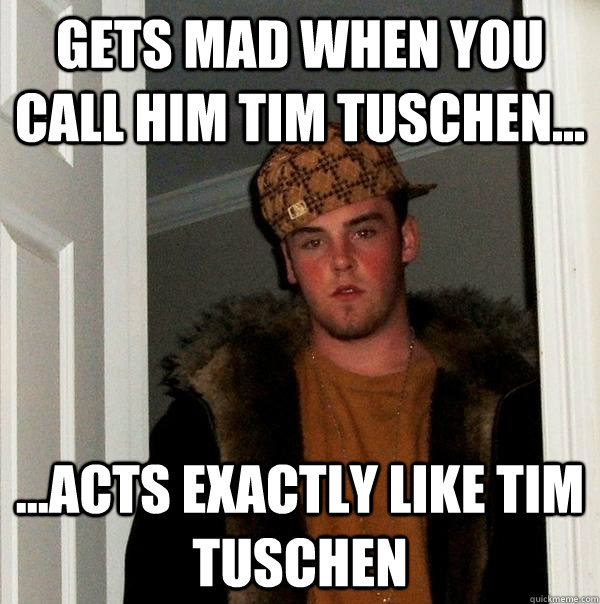 Gets mad when you call him Tim Tuschen... ...Acts exactly like Tim Tuschen  Scumbag Steve