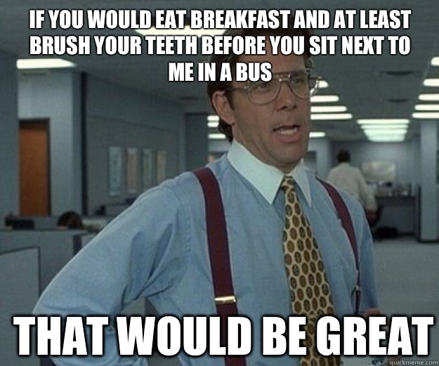 If you would eat breakfast and at least brush your teeth before you sit next to me in a bus THAT WOULD BE GREAT  that would be great