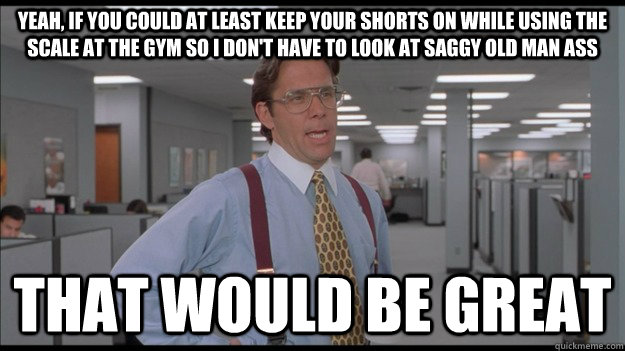 Yeah, if you could at least keep your shorts on while using the scale at the gym so I don't have to look at saggy old man ass That would be great  Office Space Lumbergh HD