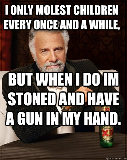 I only molest children every once and a while, but when i do im stoned and have a gun in my hand.   The Most Interesting Man In The World