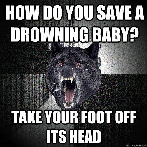 How do you save a drowning baby? take your foot off its head  Insanity Wolf