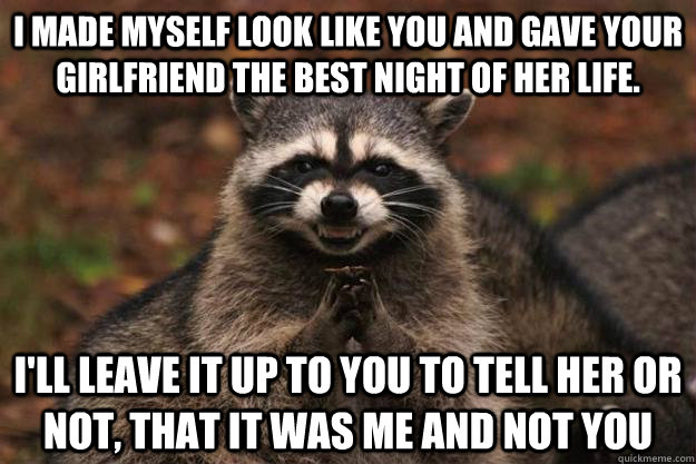 i made myself look like you and gave your girlfriend the best night of her life. i'll leave it up to you to tell her or not, that it was me and not you  Evil Plotting Raccoon